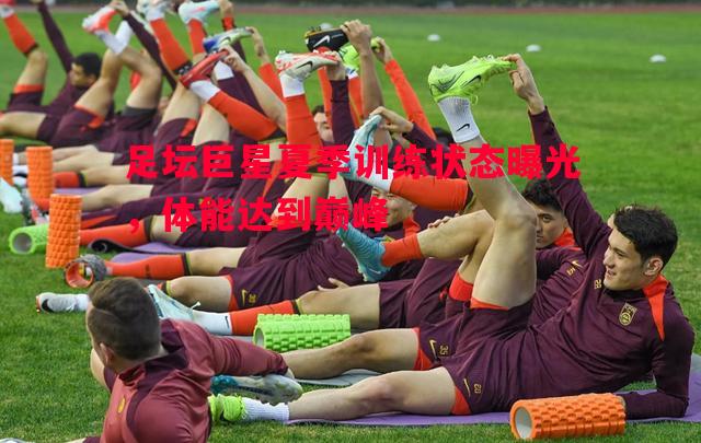 足坛巨星夏季训练状态曝光,体能达到巅峰 足坛巨星夏季训练状态曝光,体能达到巅峰