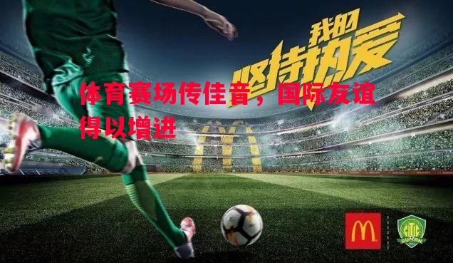 体育赛场传佳音,国际友谊得以增进 体育赛场传佳音,国际友谊得以增进