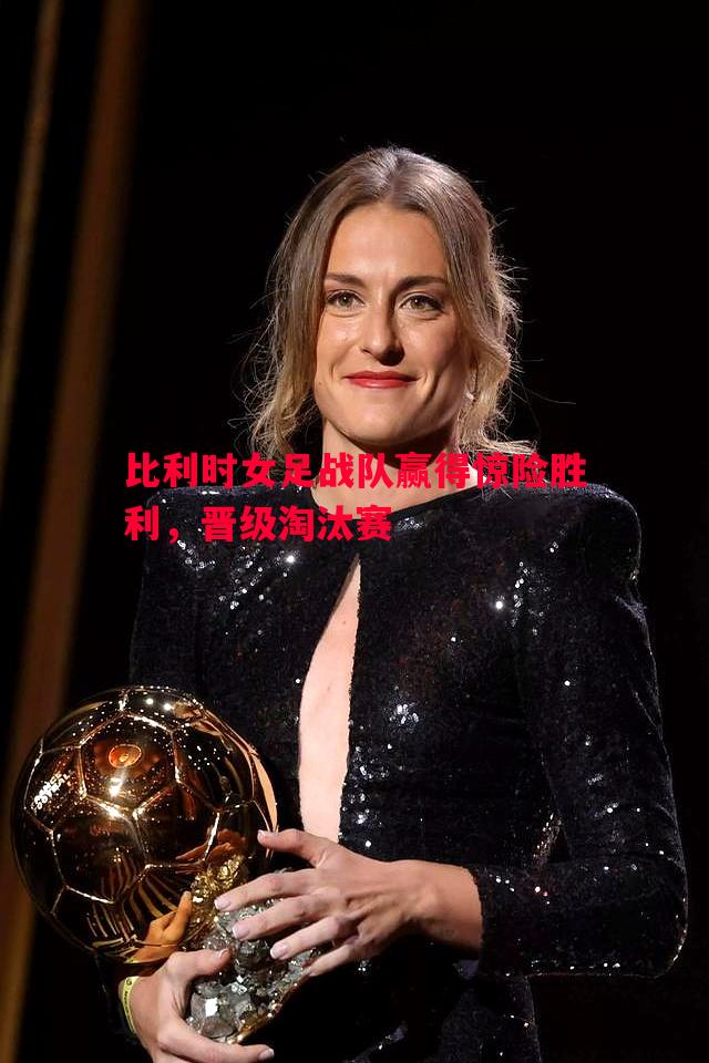 比利时女足战队赢得惊险胜利,晋级淘汰赛 比利时女足战队赢得惊险胜利,晋级淘汰赛