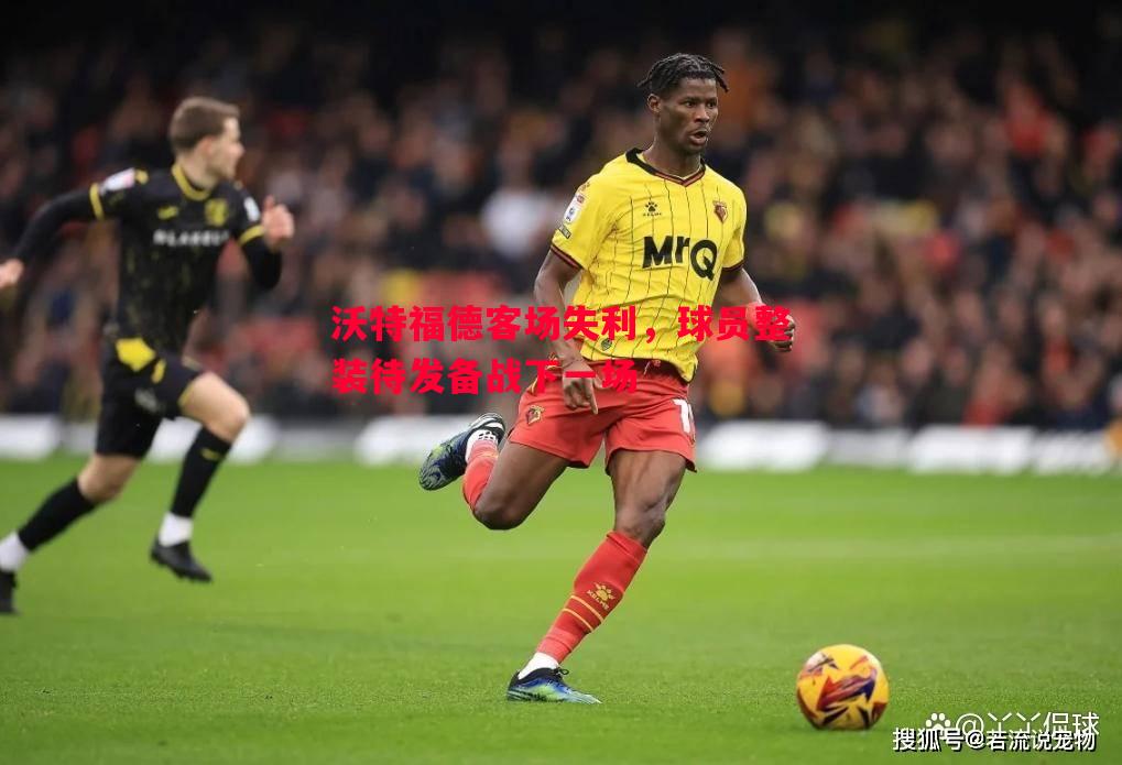 沃特福德客场失利,球员整装待发备战下一场 沃特福德客场失利,球员整装待发备战下一场