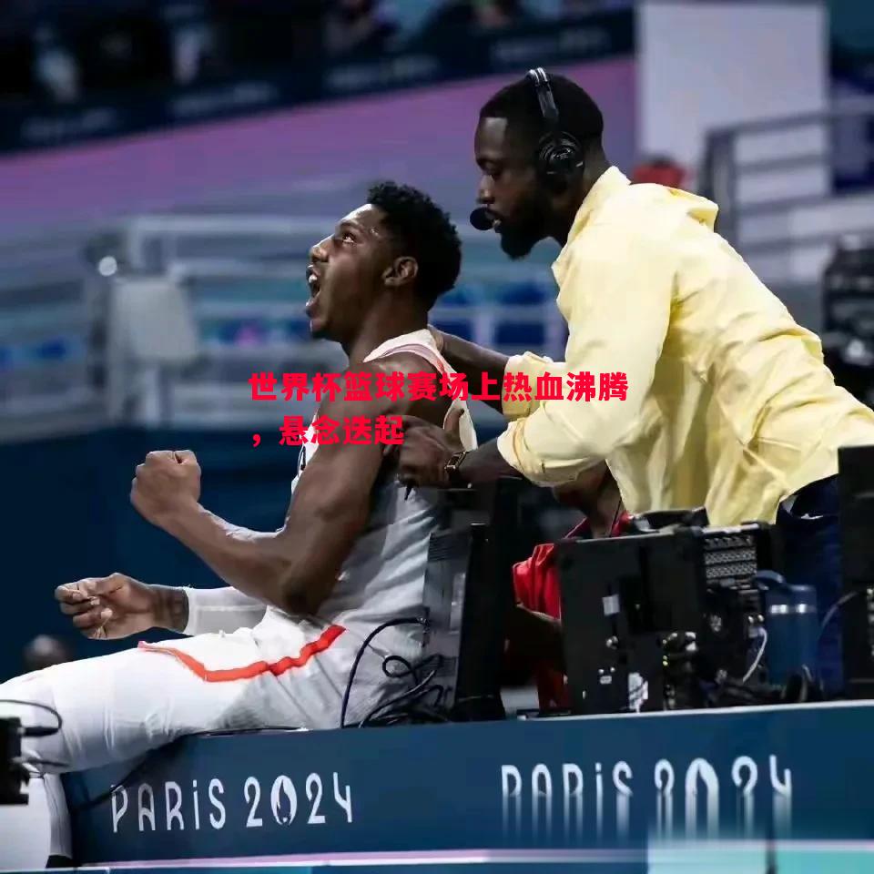 世界杯篮球赛场上热血沸腾,悬念迭起 世界杯篮球赛场上热血沸腾,悬念迭起