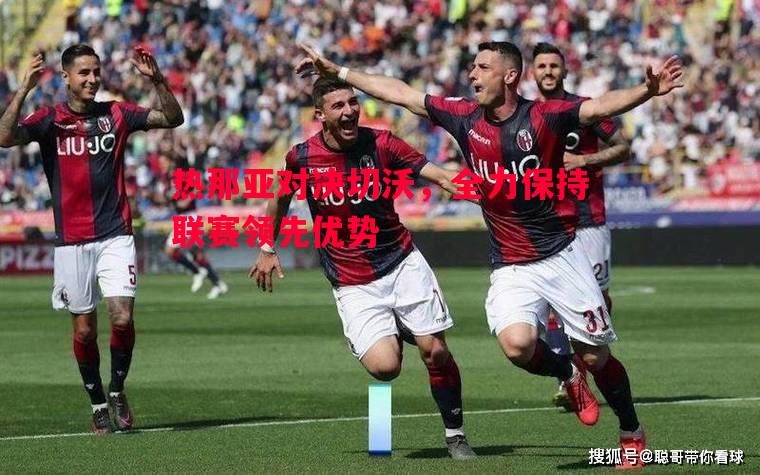 热那亚对决切沃,全力保持联赛领先优势 热那亚对决切沃,全力保持联赛领先优势