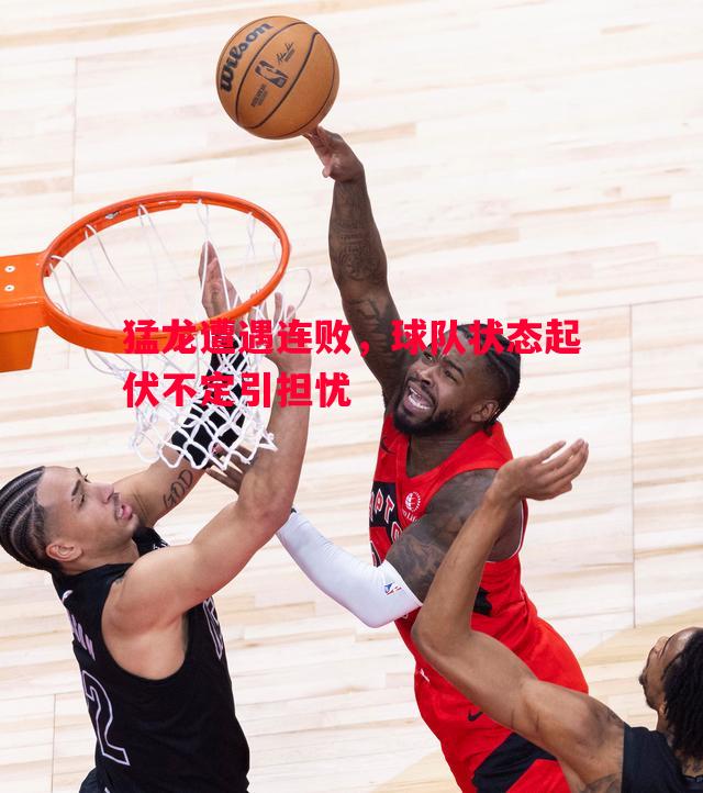 猛龙遭遇连败,球队状态起伏不定引担忧 猛龙遭遇连败,球队状态起伏不定引担忧