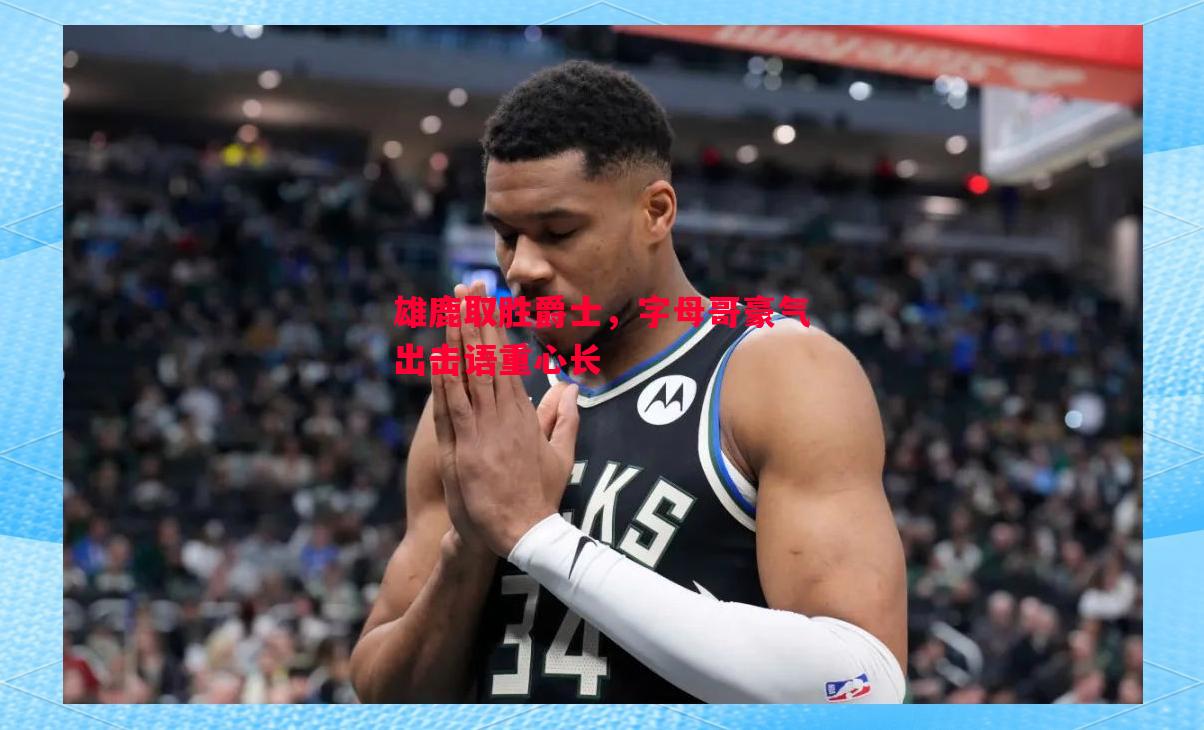 雄鹿取胜爵士,字母哥豪气出击语重心长 雄鹿取胜爵士,字母哥豪气出击语重心长