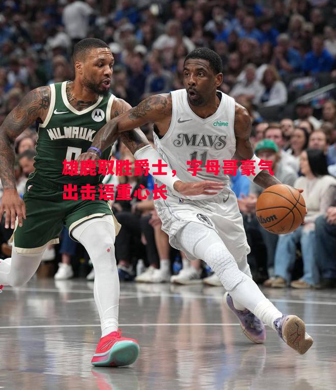 雄鹿取胜爵士,字母哥豪气出击语重心长 雄鹿取胜爵士,字母哥豪气出击语重心长