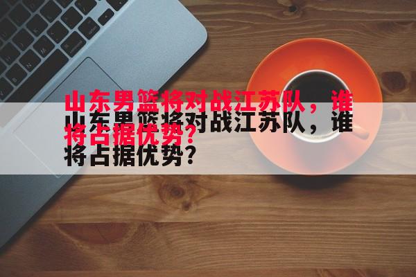 山东男篮将对战江苏队,谁将占据优势? 山东男篮将对战江苏队,谁将占据优势?