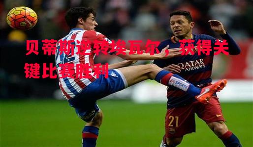 贝蒂斯逆转埃瓦尔,获得关键比赛胜利 贝蒂斯逆转埃瓦尔,获得关键比赛胜利