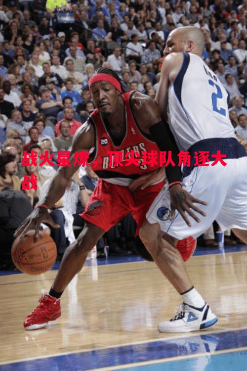 战火星燎,顶尖球队角逐大战 战火星燎,顶尖球队角逐大战