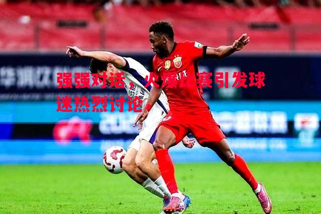 强强对话,火爆比赛引发球迷热烈讨论 强强对话,火爆比赛引发球迷热烈讨论